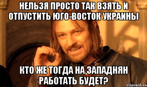 нельзя просто так взять и отпустить юго-восток украины кто же тогда на западнян работать будет?, Мем Нельзя просто так взять и (Боромир мем)