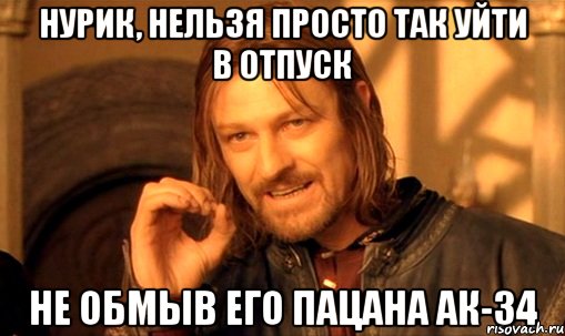 НУРИК, НЕЛЬЗЯ ПРОСТО ТАК УЙТИ В ОТПУСК НЕ ОБМЫВ ЕГО ПАЦАНА АК-34, Мем Нельзя просто так взять и (Боромир мем)