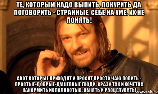 Те, которым надо выпить, покурить да поговорить - странные, себе на уме, их не понять! АВОТ которые приходят и просят просто чаю попить - простые-добрые-душевные люди, сразу так и хочетца накормить их полностью, обнять и расцелувать!, Мем Нельзя просто так взять и (Боромир мем)