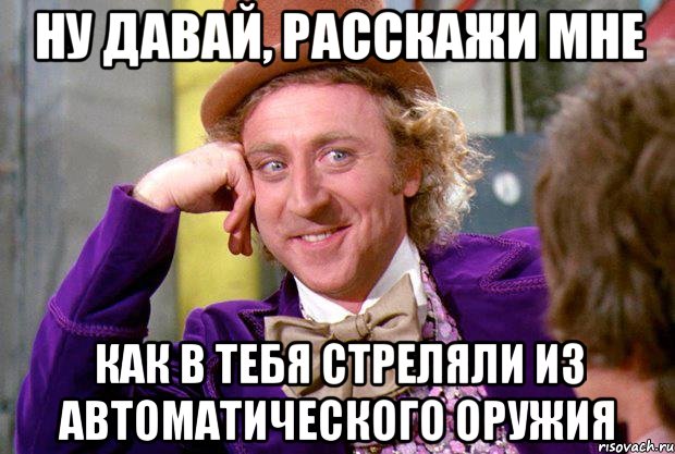 НУ ДАВАЙ, РАССКАЖИ МНЕ КАК В ТЕБЯ СТРЕЛЯЛИ ИЗ АВТОМАТИЧЕСКОГО ОРУЖИЯ, Мем Ну давай расскажи (Вилли Вонка)