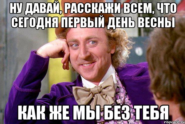 НУ ДАВАЙ, РАССКАЖИ ВСЕМ, ЧТО СЕГОДНЯ ПЕРВЫЙ ДЕНЬ ВЕСНЫ КАК ЖЕ МЫ БЕЗ ТЕБЯ, Мем Ну давай расскажи (Вилли Вонка)