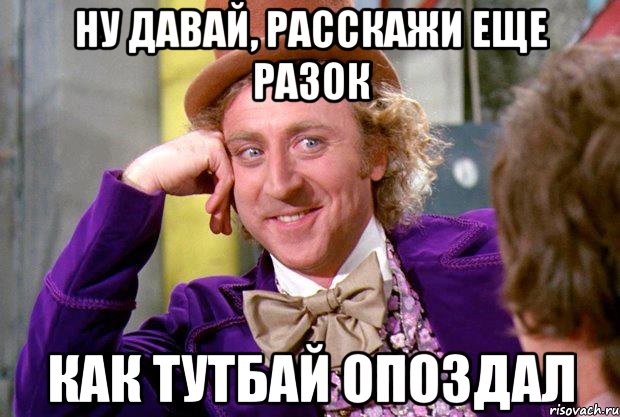 НУ ДАВАЙ, РАССКАЖИ ЕЩЕ РАЗОК КАК ТУТБАЙ ОПОЗДАЛ, Мем Ну давай расскажи (Вилли Вонка)