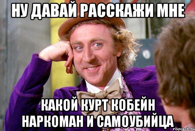 ну давай расскажи мне какой Курт кобейн наркоман и самоубийца, Мем Ну давай расскажи (Вилли Вонка)