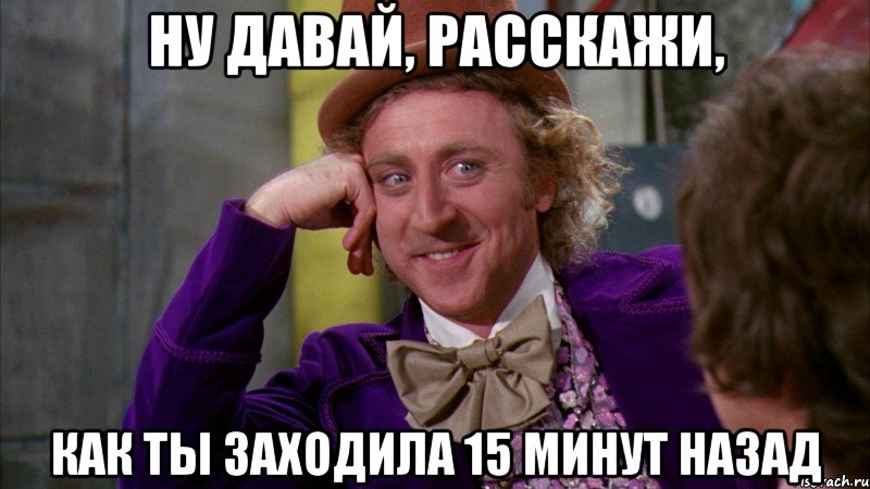 Ну давай, расскажи, как ты заходила 15 минут назад, Мем Ну давай расскажи (Вилли Вонка)