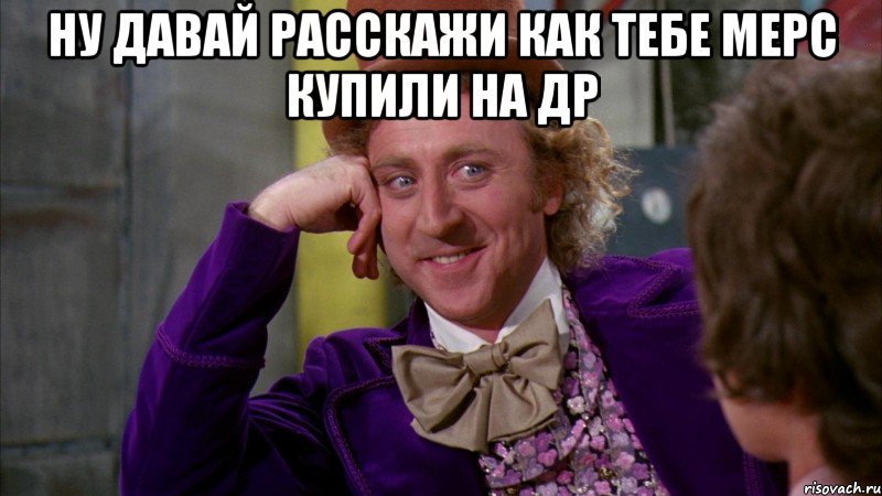 ну давай расскажи как тебе мерс купили на др , Мем Ну давай расскажи (Вилли Вонка)