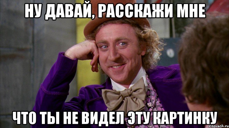 ну давай, расскажи мне что ты не видел эту картинку, Мем Ну давай расскажи (Вилли Вонка)