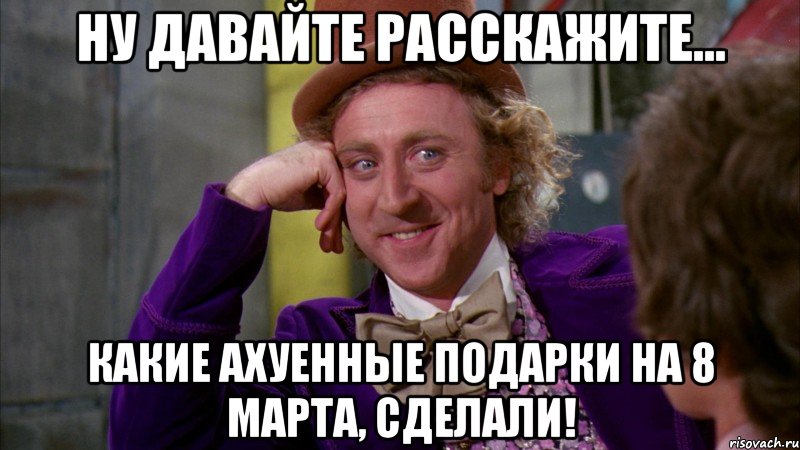 ну давайте расскажите... Какие ахуенные подарки на 8 марта, сделали!, Мем Ну давай расскажи (Вилли Вонка)