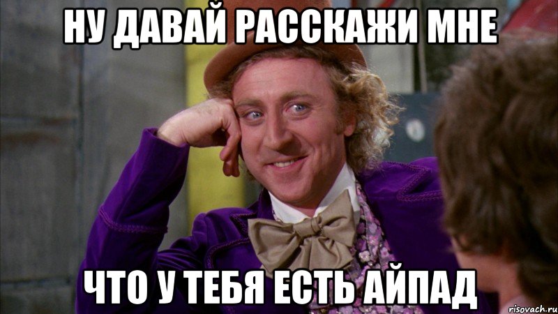 ну давай расскажи мне что у тебя есть айпад, Мем Ну давай расскажи (Вилли Вонка)