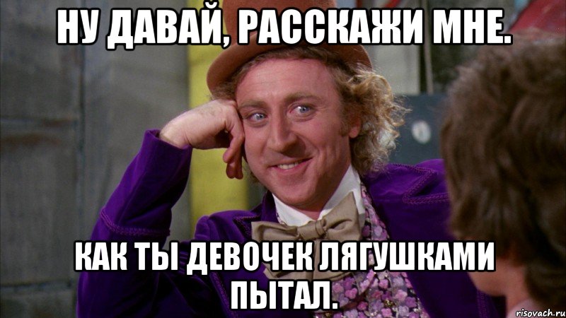 Ну давай, расскажи мне. Как ты девочек лягушками пытал., Мем Ну давай расскажи (Вилли Вонка)