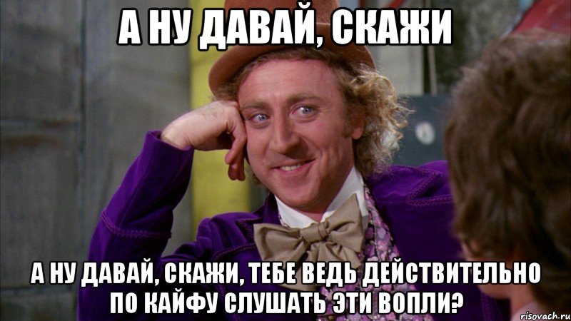 а ну давай, скажи а ну давай, скажи, тебе ведь действительно по кайфу слушать эти вопли?, Мем Ну давай расскажи (Вилли Вонка)