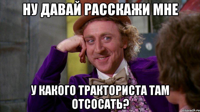 ну давай расскажи мне у какого тракториста там отсосать?, Мем Ну давай расскажи (Вилли Вонка)