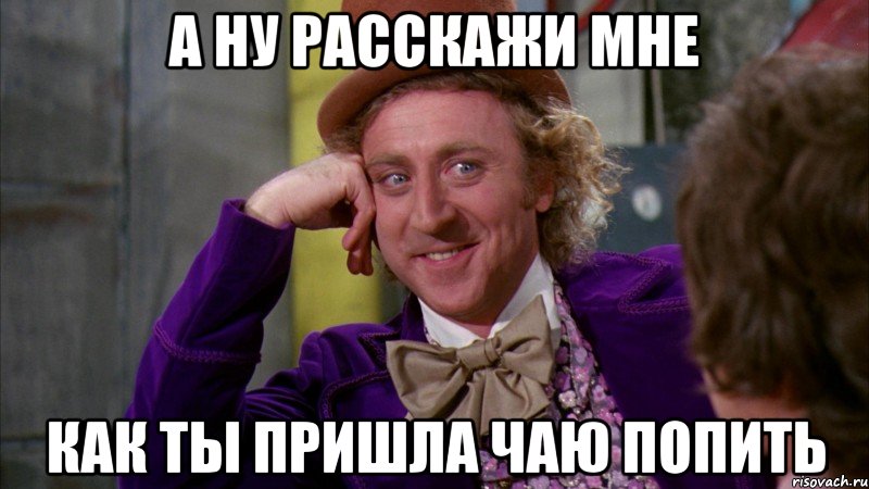 а НУ РАССКАЖИ МНЕ КАК ТЫ ПРИШЛА ЧАЮ ПОПИТЬ, Мем Ну давай расскажи (Вилли Вонка)