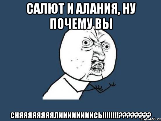 Салют и Алания, ну почему вы СНЯЯЯЯЯЯЯЯЛИИИИИИИИСЬ!!!!!!!!????????, Мем Ну почему