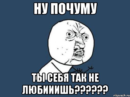 Ну почуму Ты себя так не любииишь??????, Мем Ну почему