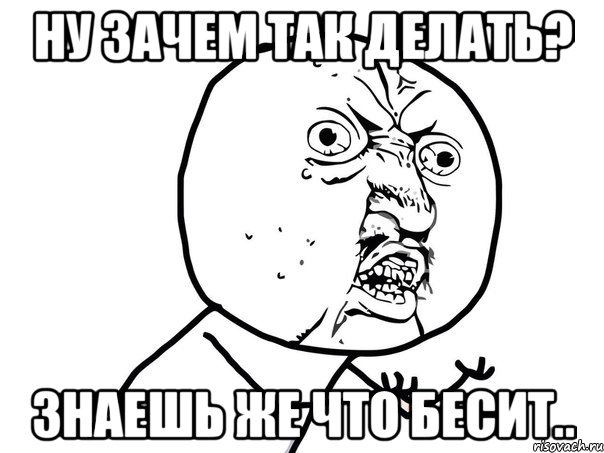 Ну зачем так делать? Знаешь же что бесит.., Мем Ну почему (белый фон)