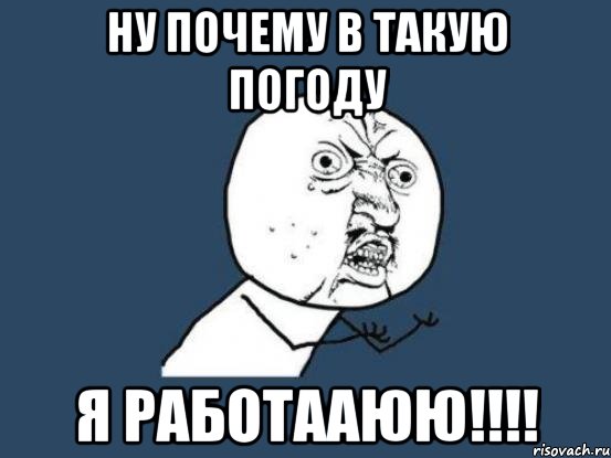 ну почему в такую погоду Я РАБОТААЮЮ!!!!, Мем Ну почему