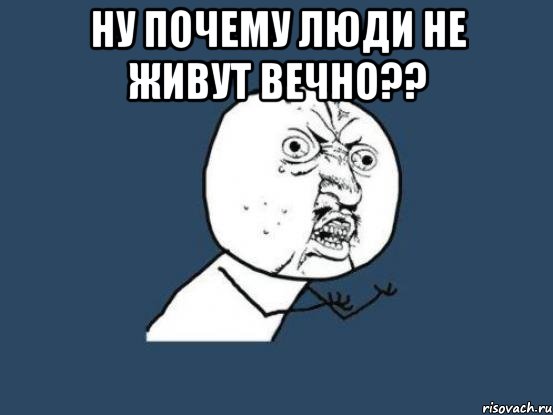 Ну почему люди не живут вечно?? , Мем Ну почему