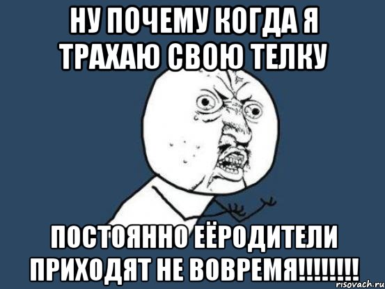 Ну почему когда я трахаю свою телку постоянно еёродители приходят не вовремя!!!!!!!!, Мем Ну почему