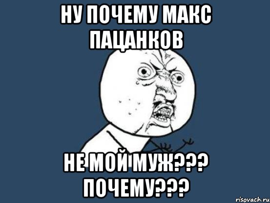 Ну почему Макс Пацанков Не мой муж??? Почему???, Мем Ну почему