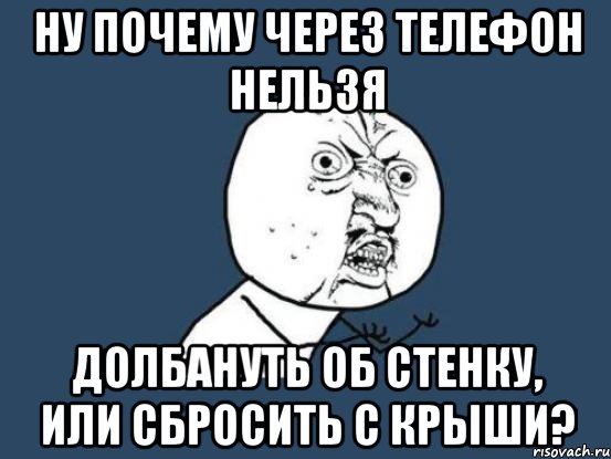 Ну почему через телефон нельзя долбануть об стенку, или сбросить с крыши?, Мем Ну почему