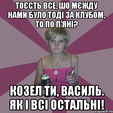 Тоєсть все, шо мєжду нами було тоді за клубом, то по п'яні? Козел ти, Василь. Як і всі остальні!, Мем Чотка мала