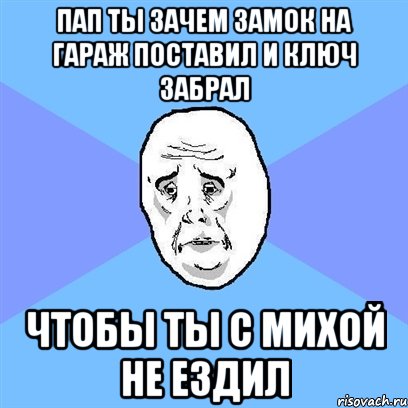 ПАП ТЫ ЗАЧЕМ ЗАМОК НА ГАРАЖ ПОСТАВИЛ И КЛЮЧ ЗАБРАЛ ЧТОБЫ ТЫ С МИХОЙ НЕ ЕЗДИЛ, Мем Okay face