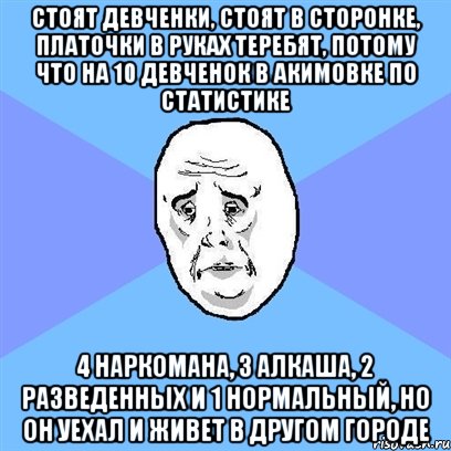 Стоят девченки, стоят в сторонке, платочки в руках теребят, потому что на 10 девченок в акимовке по статистике 4 наркомана, 3 алкаша, 2 разведенных и 1 нормальный, но он уехал и живет в другом городе, Мем Okay face