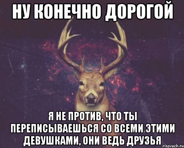 Ну конечно дорогой Я не против, что ты переписываешься со всеми этими девушками, они ведь друзья, Мем  олень наивный