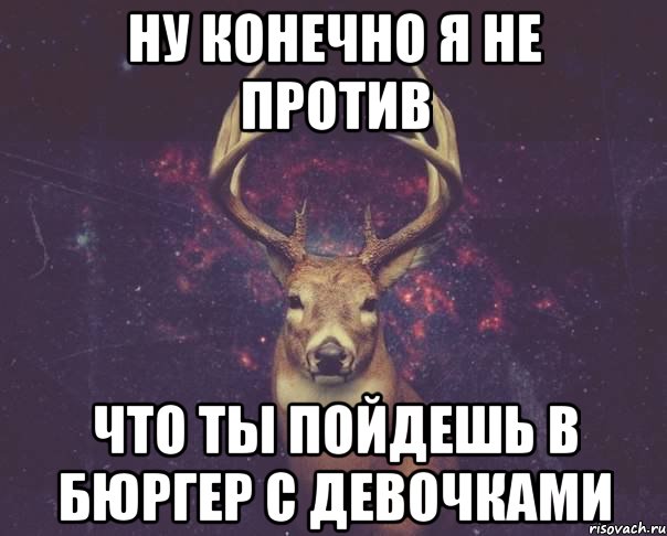 Ну конечно я не против Что ты пойдешь в Бюргер с девочками, Мем  олень наивный