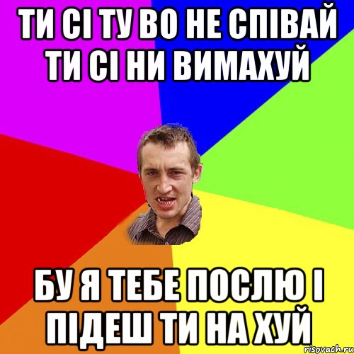 ТИ СІ ТУ ВО НЕ СПІВАЙ ТИ СІ НИ ВИМАХУЙ БУ Я ТЕБЕ ПОСЛЮ І ПІДЕШ ТИ НА ХУЙ, Мем Чоткий паца