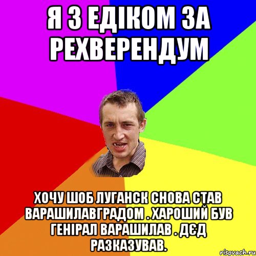 Я з Едіком за рехверендум хочу шоб Луганск снова став Варашилавградом . Хароший був генірал Варашилав . Дєд разказував., Мем Чоткий паца