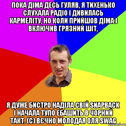 Пока Діма десь гуляв, я тихенько слухала радіо і дивилась кармеліту, но коли прийшов Діма і включив грязний шіт, я дуже бистро наділа свій snapback і начала тупо ебашить в чорний такт. (с) Вєчно молодая Оля swag, Мем Чоткий паца