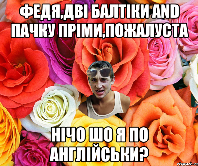 ФЕДЯ,ДВІ БАЛТІКИ AND ПАЧКУ ПРІМИ,ПОЖАЛУСТА НІЧО ШО Я ПО АНГЛІЙСЬКИ?