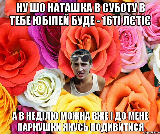 Ну шо Наташка в суботу в тебе юбілей буде - 16ті лєтіє А в неділю можна вже і до мене парнушки якусЬ подивитися, Мем  пацанчо