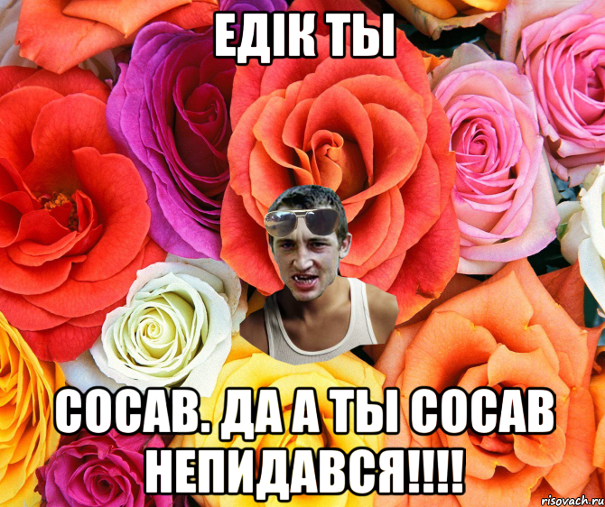 Едiк ты Сосав. да а ты сосав Непидався!!!!