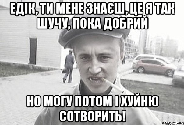 Едік, ти мене знаєш, це я так шучу, пока добрий Но могу потом і хуйню сотворить!