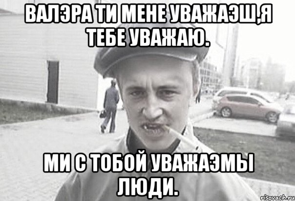 ВАЛЭРА ТИ МЕНЕ УВАЖАЭШ,Я ТЕБЕ УВАЖАЮ. МИ С ТОБОЙ УВАЖАЭМЫ ЛЮДИ., Мем Пацанська философия