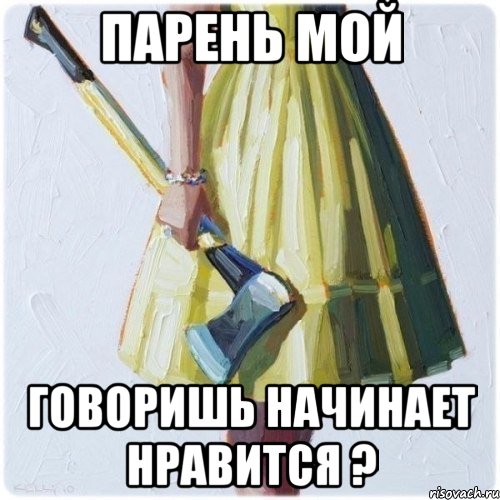 парень мой говоришь начинает нравится ?