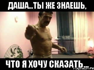 Даша...ты же знаешь, Что я хочу сказать...