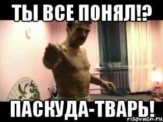 Ты все понял!? Паскуда-тварь!