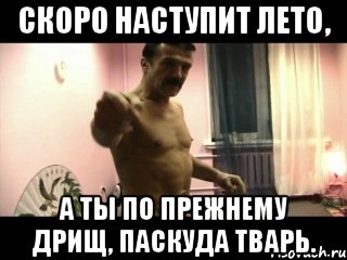 Скоро наступит лето, а ты по прежнему дрищ, паскуда тварь.