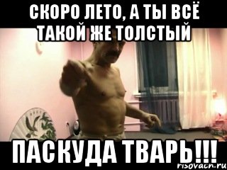 скоро лето, а ты всё такой же толстый ПАСКУДА ТВАРЬ!!!