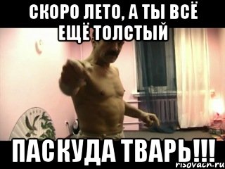 скоро лето, а ты всё ещё толстый ПАСКУДА ТВАРЬ!!!