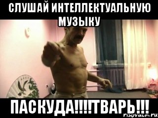 Слушай Интеллектуальную МУЗЫКУ ПАСКУДА!!!!ТВАРЬ!!!