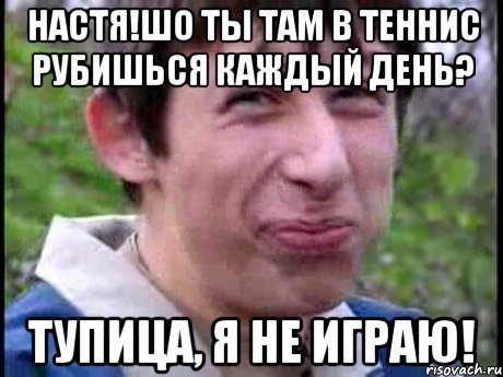 Настя!Шо ты там в теннис рубишься каждый день? Тупица, я не играю!