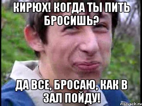 Кирюх! Когда ты пить бросишь? Да все, бросаю, как в зал пойду!