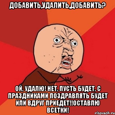 Добавить,удалить,добавить? Ой, удалю! Нет, пусть будет, с праздниками поздравлять будет или вдруг приедет!!оставлю всетки!, Мем Почему