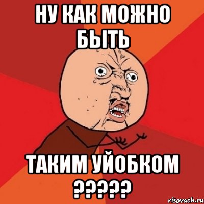 НУ КАК МОЖНО БЫТЬ ТАКИМ УЙОБКОМ ?????, Мем Почему