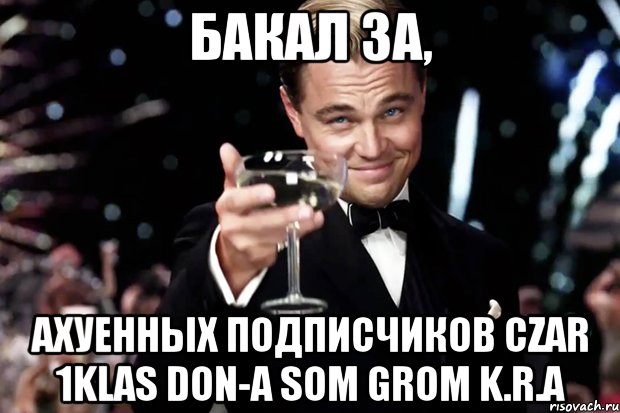 Бакал за, ахуенных подписчиков Czar 1Klas DoN-A SoM Grom K.R.A, Мем Великий Гэтсби (бокал за тех)