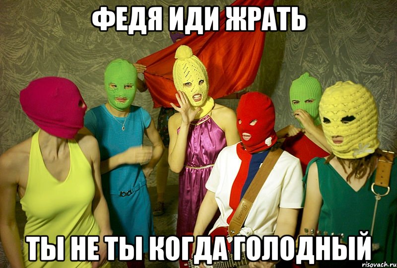 Федя иди жрать ТЫ НЕ ТЫ КОГДА ГОЛОДНЫЙ, Мем Pussy riot